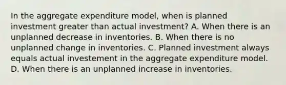 In the aggregate expenditure​ model, when is planned investment greater than actual​ investment? A. When there is an unplanned decrease in inventories. B. When there is no unplanned change in inventories. C. Planned investment always equals actual investement in the aggregate expenditure model. D. When there is an unplanned increase in inventories.