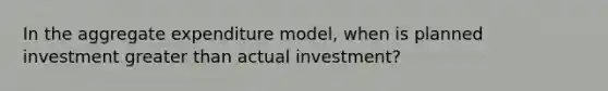 In the aggregate expenditure model, when is planned investment greater than actual investment?