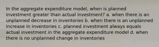 In the aggregate expenditure​ model, when is planned investment <a href='https://www.questionai.com/knowledge/ktgHnBD4o3-greater-than' class='anchor-knowledge'>greater than</a> actual​ investment? a. when there is an unplanned decrease in inventories b. when there is an unplanned increase in inventories c. planned investment always equals actual investment in the aggregate expenditure model d. when there is no unplanned change in inventories