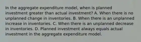 In the aggregate expenditure​ model, when is planned investment <a href='https://www.questionai.com/knowledge/ktgHnBD4o3-greater-than' class='anchor-knowledge'>greater than</a> actual​ investment? A. When there is no unplanned change in inventories. B. When there is an unplanned increase in inventories. C. When there is an unplanned decrease in inventories. D. Planned investment always equals actual investment in the aggregate expenditure model.