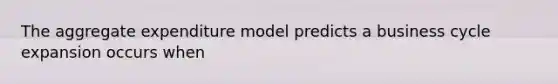 The aggregate expenditure model predicts a business cycle expansion occurs when