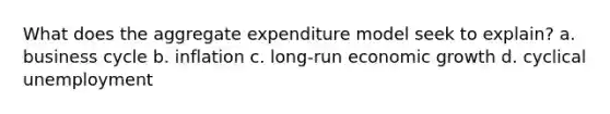 What does the aggregate expenditure model seek to explain? a. business cycle b. inflation c. long-run economic growth d. cyclical unemployment