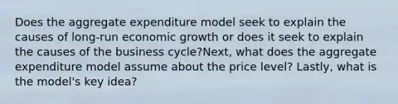 Does the aggregate expenditure model seek to explain the causes of long-run economic growth or does it seek to explain the causes of the business cycle?Next, what does the aggregate expenditure model assume about the price level? Lastly, what is the model's key idea?