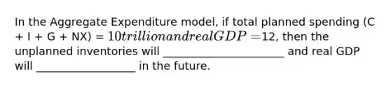 In the Aggregate Expenditure model, if total planned spending (C + I + G + NX) = 10 trillion and real GDP =12, then the unplanned inventories will ______________________ and real GDP will __________________ in the future.