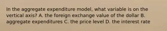 In the aggregate expenditure​ model, what variable is on the vertical​ axis? A. the foreign exchange value of the dollar B. aggregate expenditures C. the price level D. the interest rate