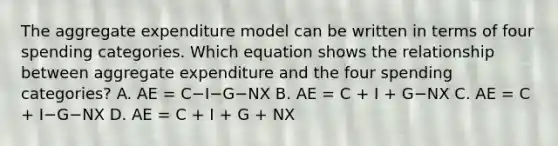 The aggregate expenditure model can be written in terms of four spending categories. Which equation shows the relationship between aggregate expenditure and the four spending​ categories? A. AE​ = C−I−G−NX B. AE​ = C​ + I​ + G−NX C. AE​ = C​ + I−G−NX D. AE​ = C​ + I​ + G​ + NX