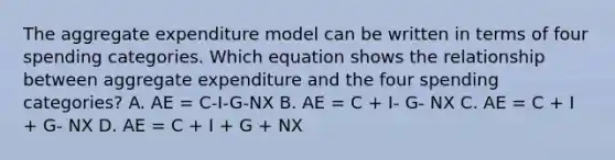 The aggregate expenditure model can be written in terms of four spending categories. Which equation shows the relationship between aggregate expenditure and the four spending​ categories? A. AE​ = C-I-G-NX B. AE​ = C​ + I- G- NX C. AE​ = C​ + I​ + G- NX D. AE​ = C​ + I​ + G​ + NX