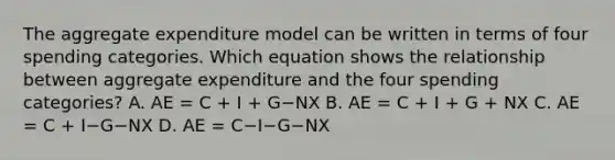 The aggregate expenditure model can be written in terms of four spending categories. Which equation shows the relationship between aggregate expenditure and the four spending​ categories? A. AE​ = C​ + I​ + G−NX B. AE​ = C​ + I​ + G​ + NX C. AE​ = C​ + I−G−NX D. AE​ = C−I−G−NX