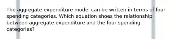 The aggregate expenditure model can be written in terms of four spending categories. Which equation shoes the relationship between aggregate expenditure and the four spending categories?