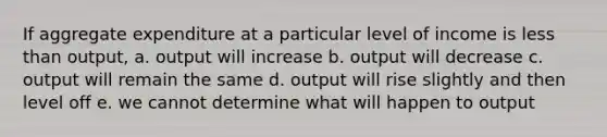 If aggregate expenditure at a particular level of income is <a href='https://www.questionai.com/knowledge/k7BtlYpAMX-less-than' class='anchor-knowledge'>less than</a> output, a. output will increase b. output will decrease c. output will remain the same d. output will rise slightly and then level off e. we cannot determine what will happen to output