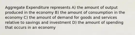 Aggregate Expenditure represents A) the amount of output produced in the economy B) the amount of consumption in the economy C) the amount of demand for goods and services relative to savings and investment D) the amount of spending that occurs in an economy