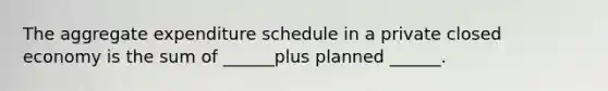 The aggregate expenditure schedule in a private closed economy is the sum of ______plus planned ______.