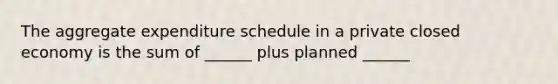 The aggregate expenditure schedule in a private closed economy is the sum of ______ plus planned ______