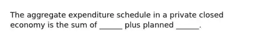 The aggregate expenditure schedule in a private closed economy is the sum of ______ plus planned ______.