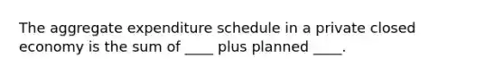 The aggregate expenditure schedule in a private closed economy is the sum of ____ plus planned ____.