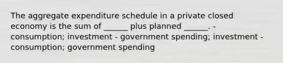 The aggregate expenditure schedule in a private closed economy is the sum of ______ plus planned ______. - consumption; investment - government spending; investment - consumption; government spending