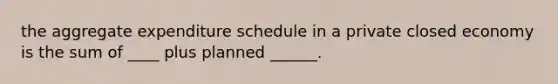 the aggregate expenditure schedule in a private closed economy is the sum of ____ plus planned ______.