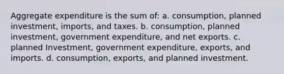 Aggregate expenditure is the sum of: a. consumption, planned investment, imports, and taxes. b. consumption, planned investment, government expenditure, and net exports. c. planned Investment, government expenditure, exports, and imports. d. consumption, exports, and planned investment.