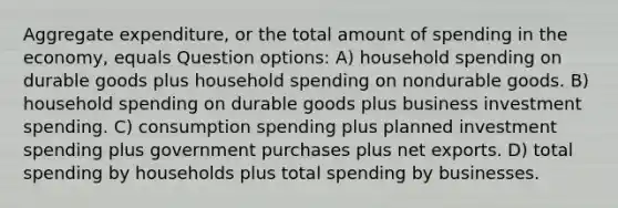 Aggregate expenditure, or the total amount of spending in the economy, equals Question options: A) household spending on durable goods plus household spending on nondurable goods. B) household spending on durable goods plus business investment spending. C) consumption spending plus planned investment spending plus government purchases plus net exports. D) total spending by households plus total spending by businesses.