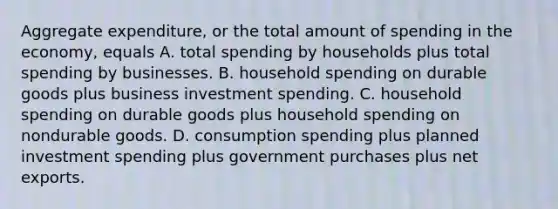 Aggregate​ expenditure, or the total amount of spending in the​ economy, equals A. total spending by households plus total spending by businesses. B. household spending on durable goods plus business investment spending. C. household spending on durable goods plus household spending on nondurable goods. D. consumption spending plus planned investment spending plus government purchases plus net exports.