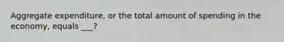 Aggregate expenditure, or the total amount of spending in the economy, equals ___?