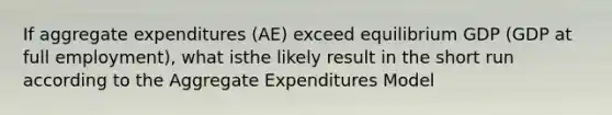 If aggregate expenditures (AE) exceed equilibrium GDP (GDP at full employment), what isthe likely result in the short run according to the Aggregate Expenditures Model