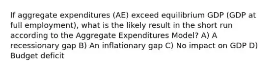 If aggregate expenditures (AE) exceed equilibrium GDP (GDP at full employment), what is the likely result in the short run according to the Aggregate Expenditures Model? A) A recessionary gap B) An inflationary gap C) No impact on GDP D) Budget deficit