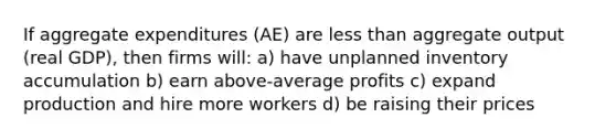 If aggregate expenditures (AE) are <a href='https://www.questionai.com/knowledge/k7BtlYpAMX-less-than' class='anchor-knowledge'>less than</a> aggregate output (real GDP), then firms will: a) have unplanned inventory accumulation b) earn above-average profits c) expand production and hire more workers d) be raising their prices