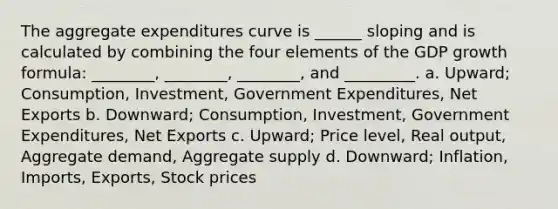 The aggregate expenditures curve is ______ sloping and is calculated by combining the four elements of the GDP growth formula: ________, ________, ________, and _________. a. Upward; Consumption, Investment, Government Expenditures, Net Exports b. Downward; Consumption, Investment, Government Expenditures, Net Exports c. Upward; Price level, Real output, Aggregate demand, Aggregate supply d. Downward; Inflation, Imports, Exports, Stock prices