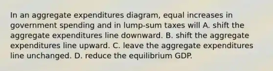 In an aggregate expenditures diagram, equal increases in government spending and in lump-sum taxes will A. shift the aggregate expenditures line downward. B. shift the aggregate expenditures line upward. C. leave the aggregate expenditures line unchanged. D. reduce the equilibrium GDP.