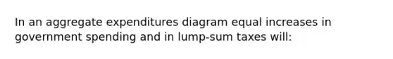 In an aggregate expenditures diagram equal increases in government spending and in lump-sum taxes will: