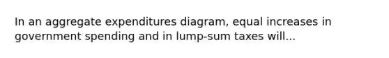 In an aggregate expenditures diagram, equal increases in government spending and in lump-sum taxes will...