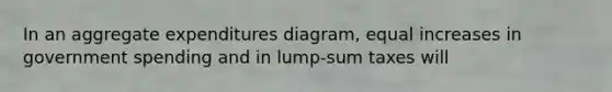 In an aggregate expenditures diagram, equal increases in government spending and in lump-sum taxes will