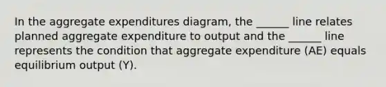 In the aggregate expenditures diagram, the ______ line relates planned aggregate expenditure to output and the ______ line represents the condition that aggregate expenditure (AE) equals equilibrium output (Y).