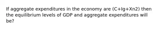 If aggregate expenditures in the economy are (C+Ig+Xn2) then the equilibrium levels of GDP and aggregate expenditures will be?