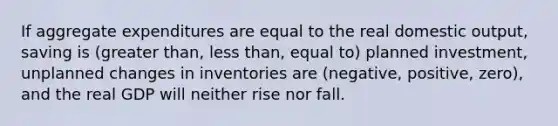 If aggregate expenditures are equal to the real domestic output, saving is (greater than, less than, equal to) planned investment, unplanned changes in inventories are (negative, positive, zero), and the real GDP will neither rise nor fall.