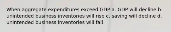 When aggregate expenditures exceed GDP a. GDP will decline b. unintended business inventories will rise c. saving will decline d. unintended business inventories will fall