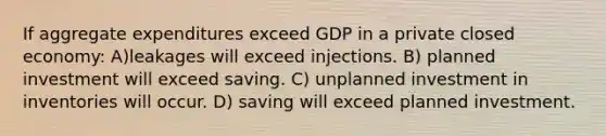 If aggregate expenditures exceed GDP in a private closed economy: A)leakages will exceed injections. B) planned investment will exceed saving. C) unplanned investment in inventories will occur. D) saving will exceed planned investment.