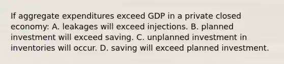 If aggregate expenditures exceed GDP in a private closed economy: A. leakages will exceed injections. B. planned investment will exceed saving. C. unplanned investment in inventories will occur. D. saving will exceed planned investment.