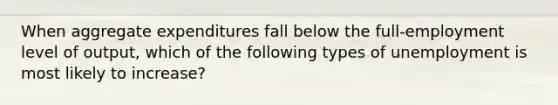 When aggregate expenditures fall below the full-employment level of output, which of the following types of unemployment is most likely to increase?