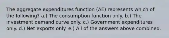 The aggregate expenditures function (AE) represents which of the following? a.) The consumption function only. b.) The investment demand curve only. c.) Government expenditures only. d.) Net exports only. e.) All of the answers above combined.