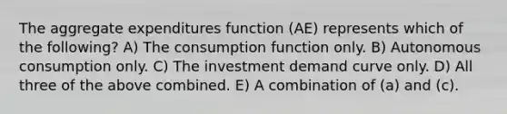 The aggregate expenditures function (AE) represents which of the following? A) The consumption function only. B) Autonomous consumption only. C) The investment demand curve only. D) All three of the above combined. E) A combination of (a) and (c).