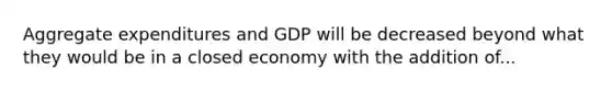 Aggregate expenditures and GDP will be decreased beyond what they would be in a closed economy with the addition of...