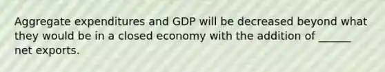 Aggregate expenditures and GDP will be decreased beyond what they would be in a closed economy with the addition of ______ net exports.