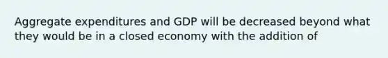 Aggregate expenditures and GDP will be decreased beyond what they would be in a closed economy with the addition of