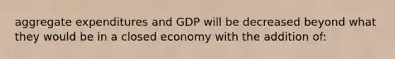 aggregate expenditures and GDP will be decreased beyond what they would be in a closed economy with the addition of: