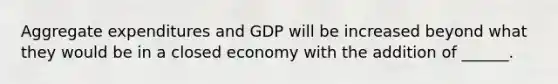 Aggregate expenditures and GDP will be increased beyond what they would be in a closed economy with the addition of ______.