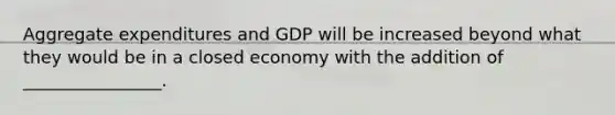 Aggregate expenditures and GDP will be increased beyond what they would be in a closed economy with the addition of ________________.