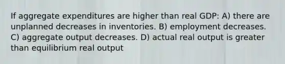 If aggregate expenditures are higher than real GDP: A) there are unplanned decreases in inventories. B) employment decreases. C) aggregate output decreases. D) actual real output is greater than equilibrium real output