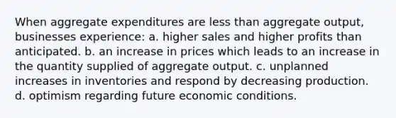 When aggregate expenditures are less than aggregate output, businesses experience: a. higher sales and higher profits than anticipated. b. an increase in prices which leads to an increase in the quantity supplied of aggregate output. c. unplanned increases in inventories and respond by decreasing production. d. optimism regarding future economic conditions.